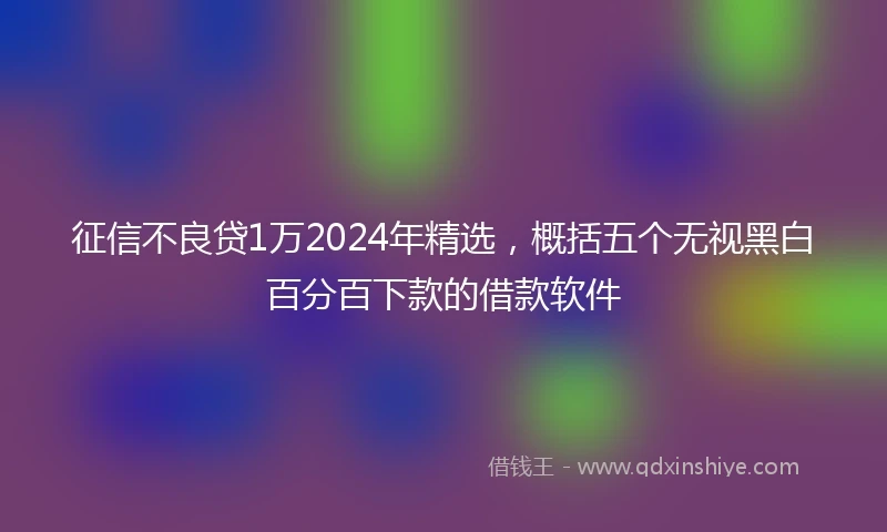 征信不良贷1万2024年精选，概括五个无视黑白百分百下款的借款软件