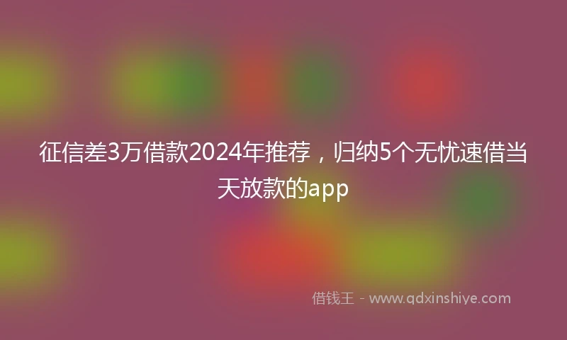 征信差3万借款2024年推荐，归纳5个无忧速借当天放款的app