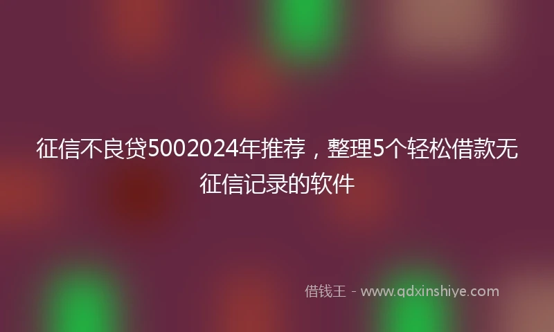 征信不良贷5002024年推荐，整理5个轻松借款无征信记录的软件