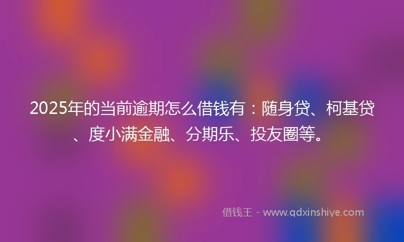 2025年的当前逾期怎么借钱有：随身贷、柯基贷、度小满金融、分期乐、投友圈等。