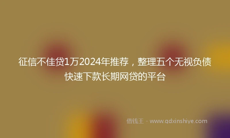 征信不佳贷1万2024年推荐，整理五个无视负债快速下款长期网贷的平台