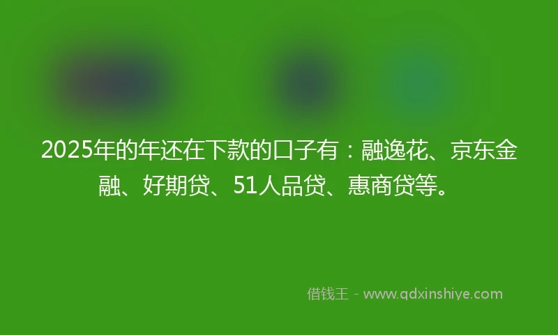 2025年的年还在下款的口子有：融逸花、京东金融、好期贷、51人品贷、惠商贷等。