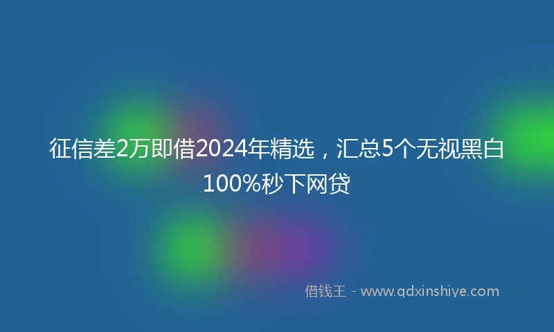 征信差2万即借2024年精选，汇总5个无视黑白100%秒下网贷