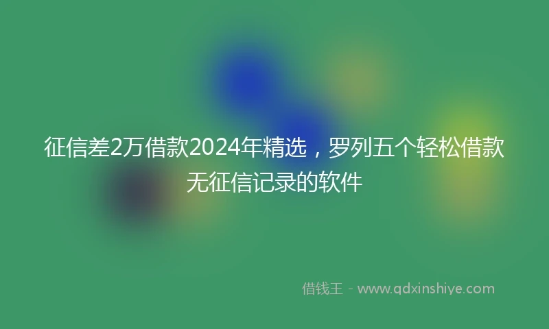 征信差2万借款2024年精选，罗列五个轻松借款无征信记录的软件