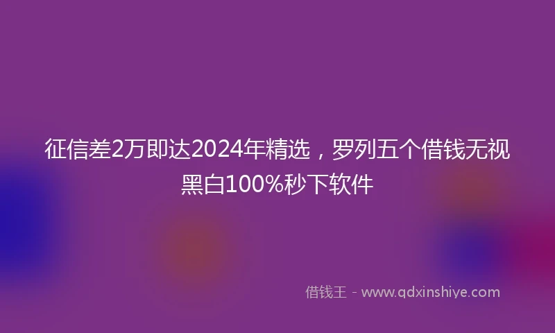 征信差2万即达2024年精选，罗列五个借钱无视黑白100%秒下软件