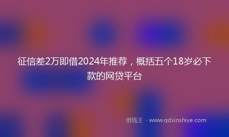 征信差2万即借2024年推荐，概括五个18岁必下款的网贷平台