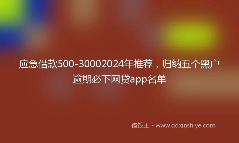 应急借款500-30002024年推荐，归纳五个黑户逾期必下网贷app名单