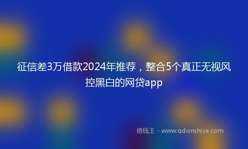 征信差3万借款2024年推荐，整合5个真正无视风控黑白的网贷app