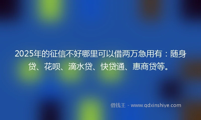 2025年的征信不好哪里可以借两万急用有：随身贷、花呗、滴水贷、快贷通、惠商贷等。