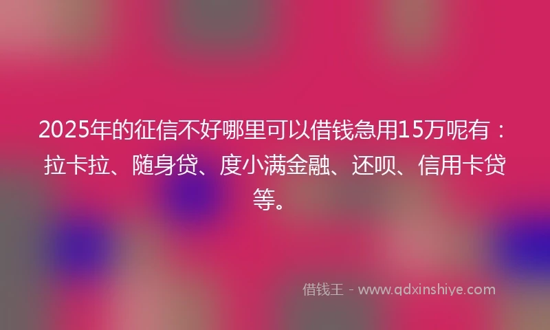 2025年的征信不好哪里可以借钱急用15万呢有：拉卡拉、随身贷、度小满金融、还呗、信用卡贷等。