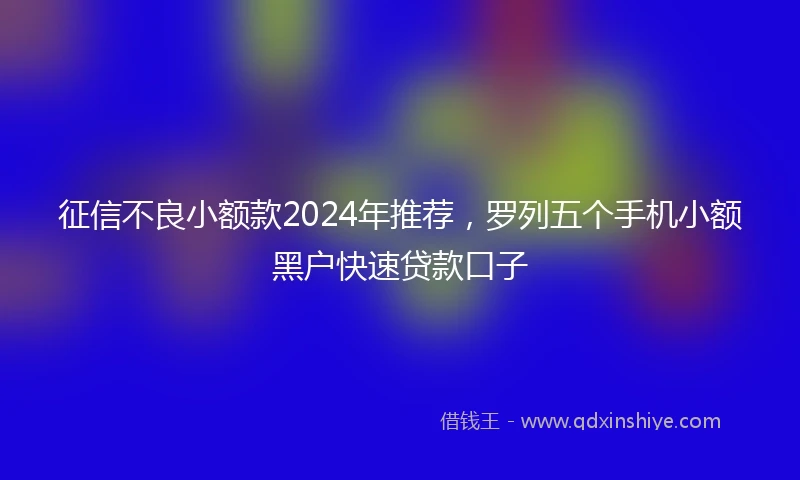 征信不良小额款2024年推荐，罗列五个手机小额黑户快速贷款口子