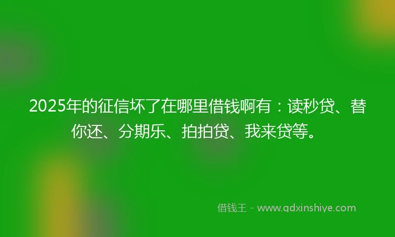 2025年的征信坏了在哪里借钱啊有：读秒贷、替你还、分期乐、拍拍贷、我来贷等。