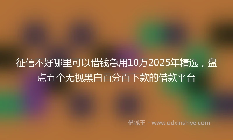 征信不好哪里可以借钱急用10万2025年精选，盘点五个无视黑白百分百下款的借款平台