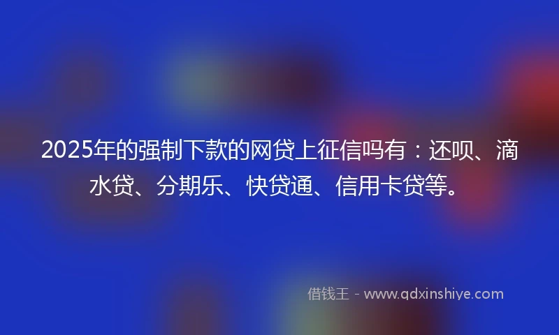2025年的强制下款的网贷上征信吗有：还呗、滴水贷、分期乐、快贷通、信用卡贷等。