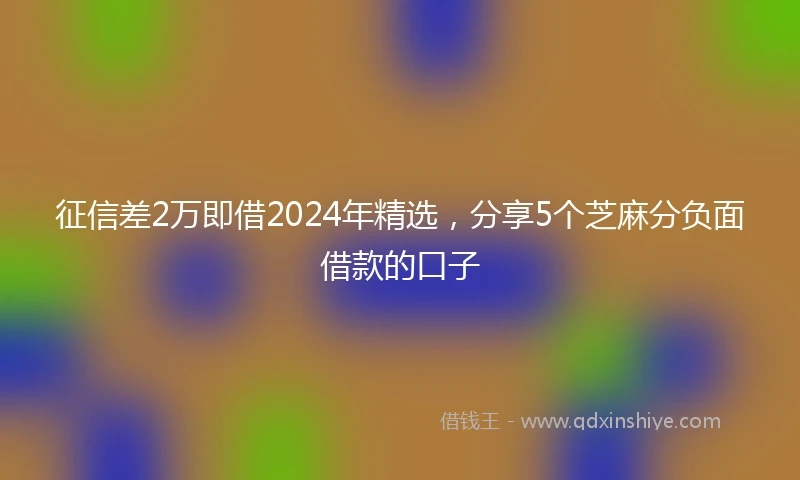征信差2万即借2024年精选，分享5个芝麻分负面借款的口子