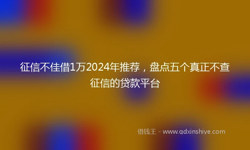 征信不佳借1万2024年推荐，盘点五个真正不查征信的贷款平台