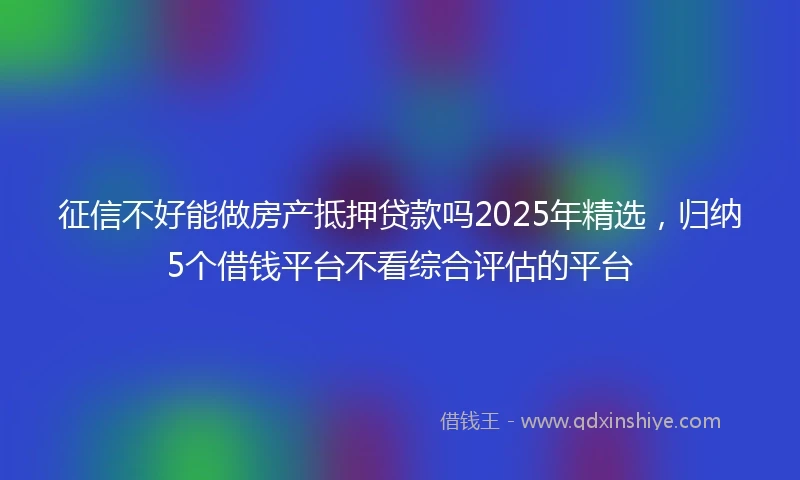 征信不好能做房产抵押贷款吗2025年精选，归纳5个借钱平台不看综合评估的平台