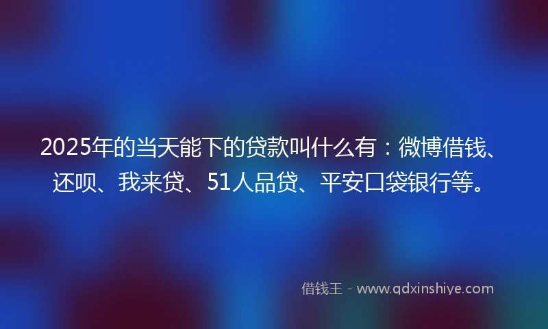 2025年的当天能下的贷款叫什么有：微博借钱、还呗、我来贷、51人品贷、平安口袋银行等。