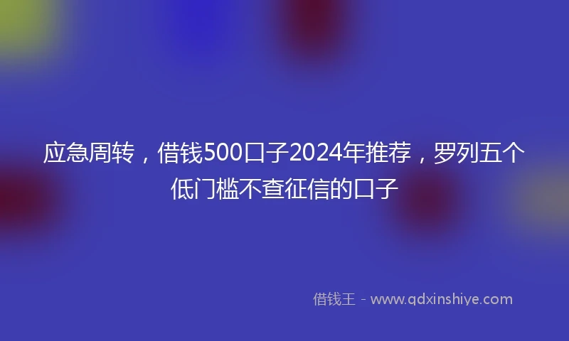 应急周转，借钱500口子2024年推荐，罗列五个低门槛不查征信的口子