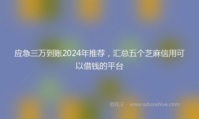 应急三万到账2024年推荐，汇总五个芝麻信用可以借钱的平台