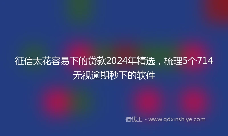 征信太花容易下的贷款2024年精选，梳理5个714无视逾期秒下的软件