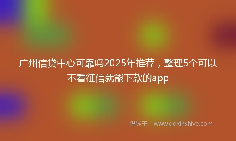 广州信贷中心可靠吗2025年推荐，整理5个可以不看征信就能下款的app