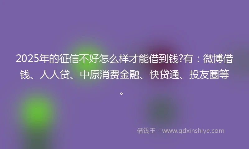 2025年的征信不好怎么样才能借到钱?有：微博借钱、人人贷、中原消费金融、快贷通、投友圈等。