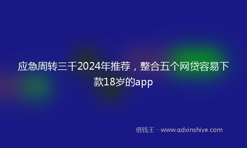 应急周转三千2024年推荐，整合五个网贷容易下款18岁的app