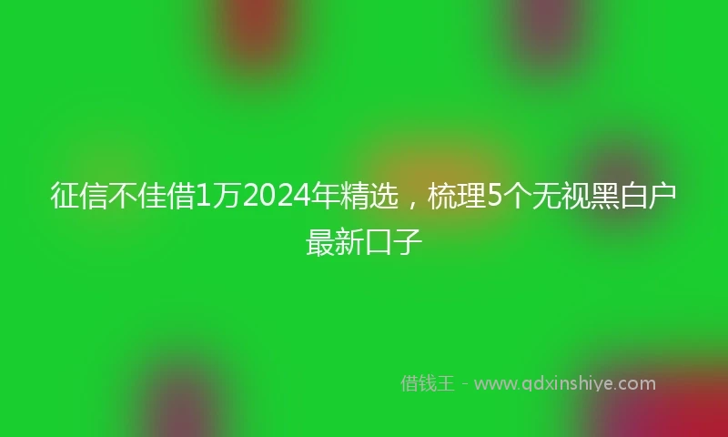 征信不佳借1万2024年精选，梳理5个无视黑白户最新口子