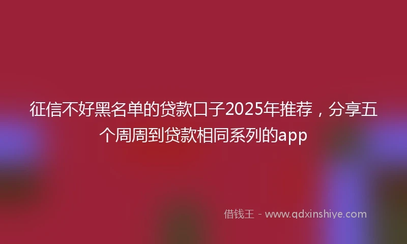 征信不好黑名单的贷款口子2025年推荐，分享五个周周到贷款相同系列的app