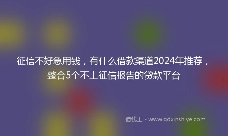 征信不好急用钱，有什么借款渠道2024年推荐，整合5个不上征信报告的贷款平台