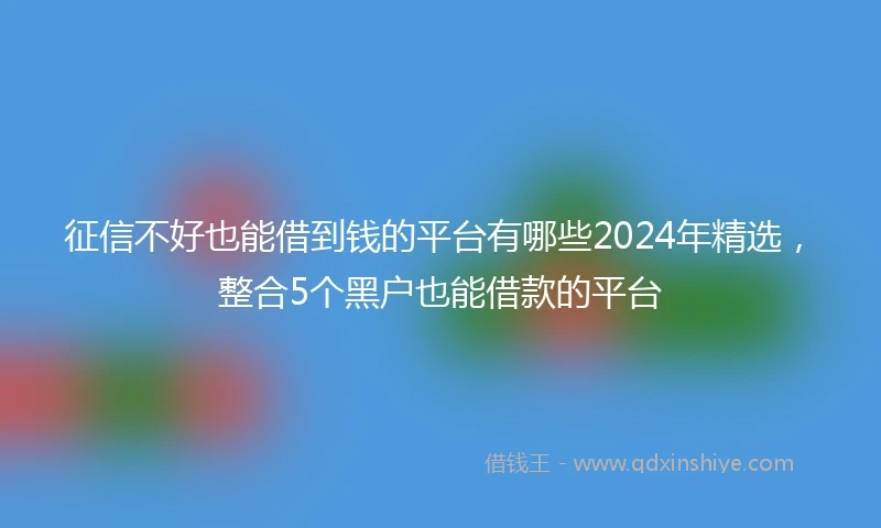 征信不好也能借到钱的平台有哪些2024年精选，整合5个黑户也能借款的平台
