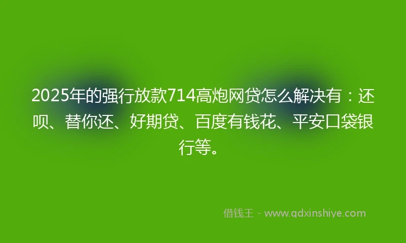 2025年的强行放款714高炮网贷怎么解决有：还呗、替你还、好期贷、百度有钱花、平安口袋银行等。