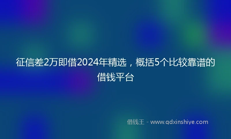 征信差2万即借2024年精选，概括5个比较靠谱的借钱平台