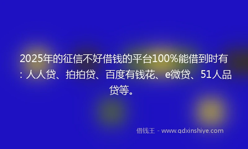2025年的征信不好借钱的平台100%能借到时有：人人贷、拍拍贷、百度有钱花、e微贷、51人品贷等。