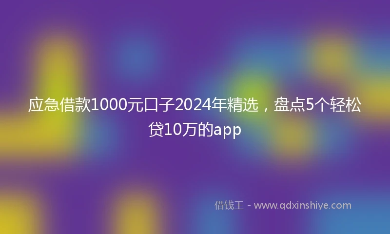 应急借款1000元口子2024年精选，盘点5个轻松贷10万的app