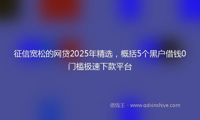 征信宽松的网贷2025年精选，概括5个黑户借钱0门槛极速下款平台