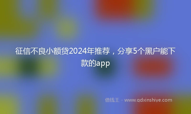 征信不良小额贷2024年推荐，分享5个黑户能下款的app