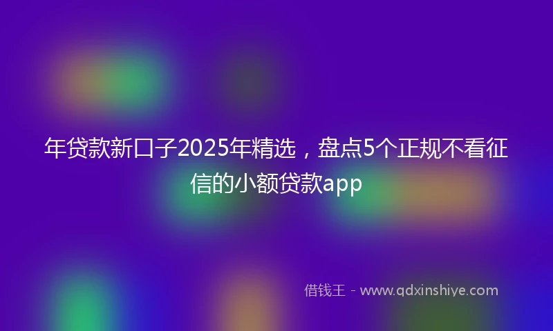 年贷款新口子2025年精选，盘点5个正规不看征信的小额贷款app