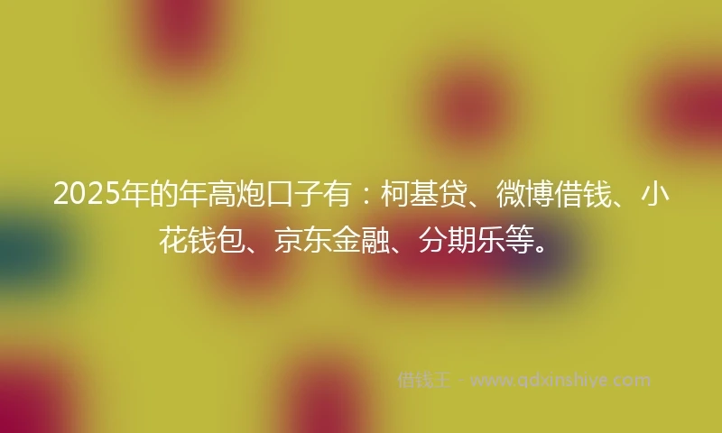 2025年的年高炮口子有：柯基贷、微博借钱、小花钱包、京东金融、分期乐等。