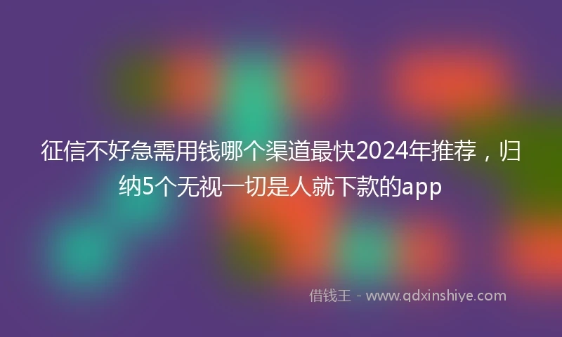征信不好急需用钱哪个渠道最快2024年推荐，归纳5个无视一切是人就下款的app