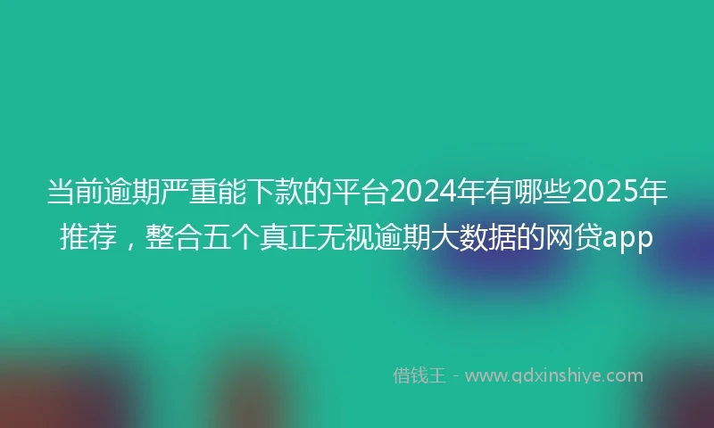 当前逾期严重能下款的平台2024年有哪些2025年推荐，整合五个真正无视逾期大数据的网贷app