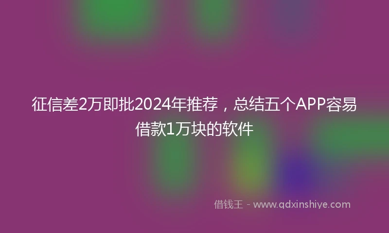 征信差2万即批2024年推荐，总结五个APP容易借款1万块的软件