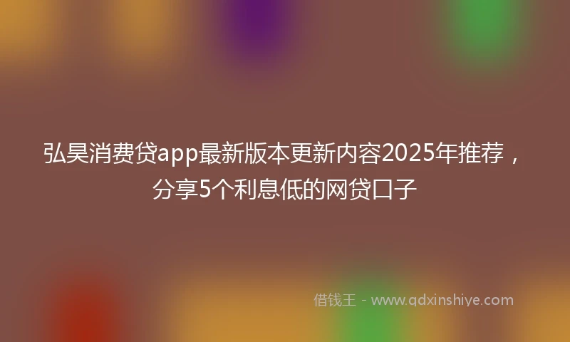 弘昊消费贷app最新版本更新内容2025年推荐，分享5个利息低的网贷口子