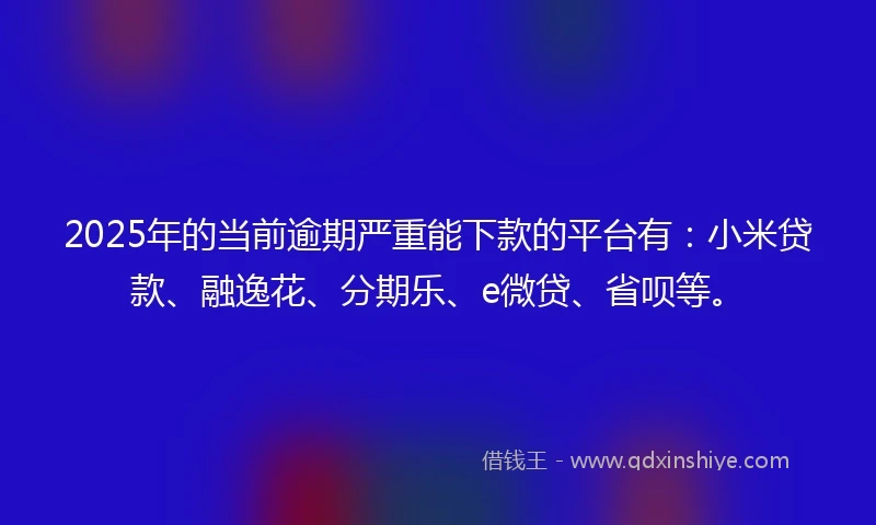 2025年的当前逾期严重能下款的平台有：小米贷款、融逸花、分期乐、e微贷、省呗等。