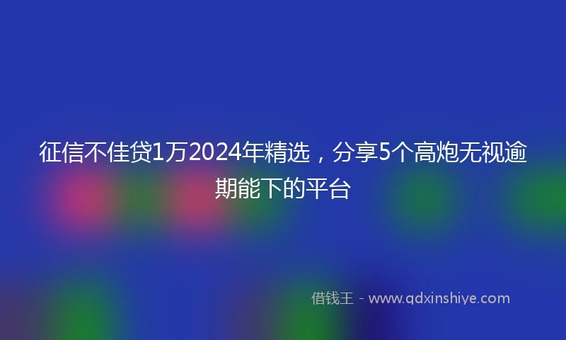 征信不佳贷1万2024年精选，分享5个高炮无视逾期能下的平台