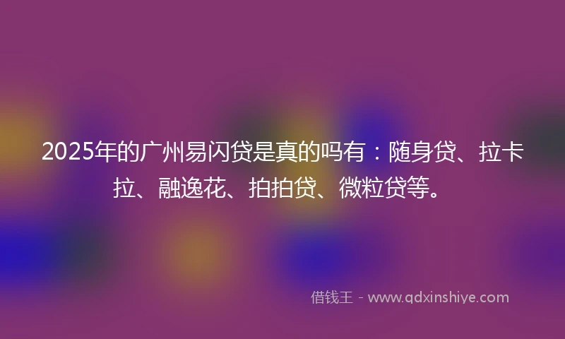 2025年的广州易闪贷是真的吗有：随身贷、拉卡拉、融逸花、拍拍贷、微粒贷等。