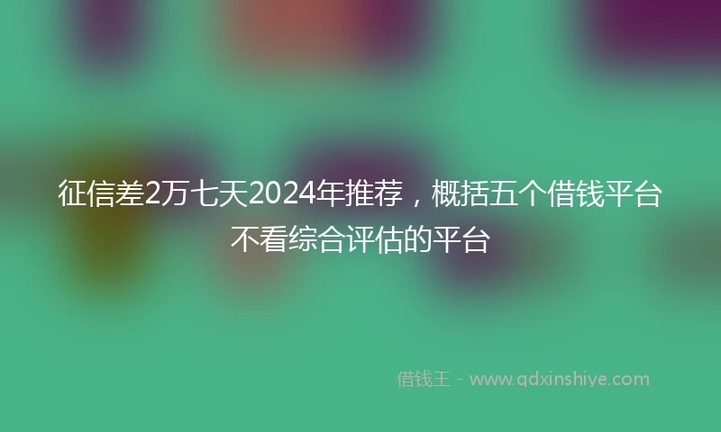 征信差2万七天2024年推荐，概括五个借钱平台不看综合评估的平台