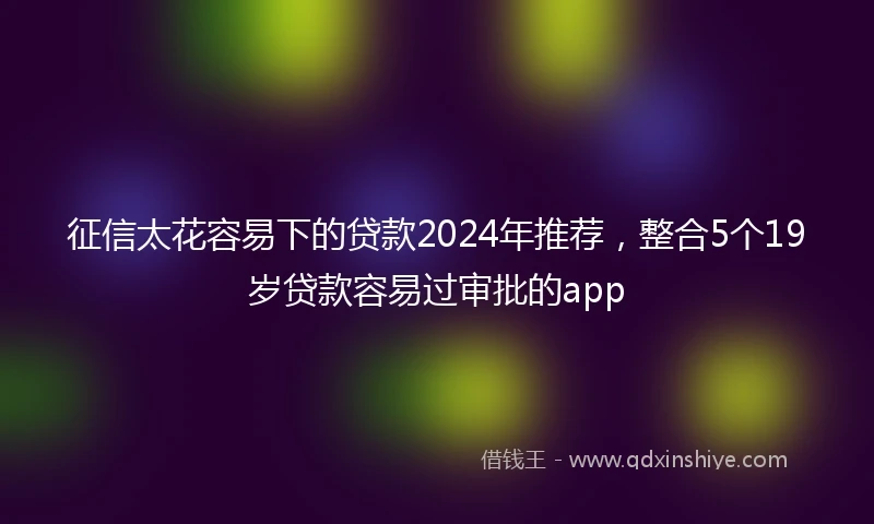 征信太花容易下的贷款2024年推荐，整合5个19岁贷款容易过审批的app