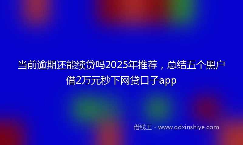 当前逾期还能续贷吗2025年推荐，总结五个黑户借2万元秒下网贷口子app